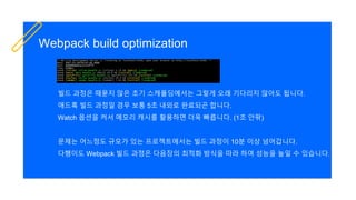 Webpack build optimization
빌드 과정은 때묻지 않은 초기 스캐폴딩에서는 그렇게 오래 기다리지 않아도 됩니다.
애드혹 빌드 과정일 경우 보통 5초 내외로 완료되곤 합니다.
Watch 옵션을 켜서 메모리 캐시를 활용하면 더욱 빠릅니다. (1초 안팎)
문제는 어느정도 규모가 있는 프로젝트에서는 빌드 과정이 10분 이상 넘어갑니다.
다행이도 Webpack 빌드 과정은 다음장의 최적화 방식을 따라 하여 성능을 높일 수 있습니다.
 