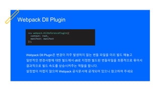 Webpack Dll Plugin
Webpack Dll Plugin은 변경이 자주 발생하지 않는 번들 파일을 미리 빌드 해놓고
일반적인 변경사항에 대한 빌드에서 dll로 지정한 빌드된 번들파일을 최종적으로 묶어서
결과적으로 빌드 속도를 상승시켜주는 역할을 합니다.
설정법이 어렵지 않으며 Webpack 공식문서에 공개되어 있으니 참고하여 주세요
new webpack.DllReferencePlugin({
context: root,
manifest: manifest
});
 