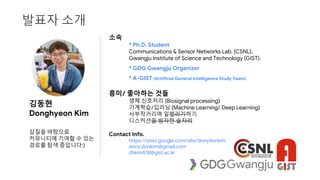 발표자 소개
소속
* Ph.D. Student
Communications & Sensor Networks Lab. (CSNL),
Gwangju Institute of Science and Technology (GIST).
* GDG Gwangju Organizer
* A-GIST (Artificial General Intelligence Study Team)
흥미/ 좋아하는 것들
생체 신호처리 (Biosignal processing)
기계학습/딥러닝 (Machine Learning/ Deep Learning)
사부작거리며 일벌리기하기
디스커션을 빙자한 술자리
Contact Info.
https://sites.google.com/site/donydonkim
dony.donkim@gmail.com
dhkim518@gist.ac.kr
김동현
Donghyeon Kim
삽질을 바탕으로
커뮤니티에 기여할 수 있는
경로를 탐색 중입니다:)
 