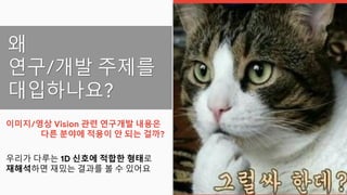 왜
연구/개발 주제를
대입하나요?
이미지/영상 Vision 관련 연구개발 내용은
다른 분야에 적용이 안 되는 걸까?
우리가 다루는 1D 신호에 적합한 형태로
재해석하면 재밌는 결과를 볼 수 있어요
 