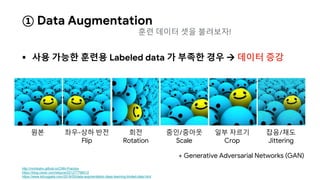 ① Data Augmentation
 사용 가능한 훈련용 Labeled data 가 부족한 경우  데이터 증강
http://nmhkahn.github.io/CNN-Practice
https://blog.naver.com/wkjuns/221277796512
https://www.kdnuggets.com/2018/05/data-augmentation-deep-learning-limited-data.html
원본 좌우-상하 반전
Flip
회전
Rotation
줌인/줌아웃
Scale
일부 자르기
Crop
잡음/채도
Jittering
+ Generative Adversarial Networks (GAN)
훈련 데이터 셋을 불려보자!
 