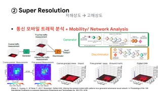  통신 모바일 트래픽 분석 + Mobility/ Network Analysis
② Super Resolution
Zhang, C., Ouyang, X., & Patras, P. (2017, November). ZipNet-GAN: Inferring fine-grained mobile traffic patterns via a generative adversarial neural network. In Proceedings of the 13th
International Conference on emerging Networking EXperiments and Technologies (pp. 363-375). ACM.
Discriminator
Generator
저해상도  고해상도
 