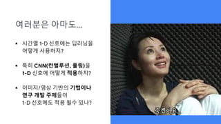 여러분은 아마도…
 시간열 1-D 신호에는 딥러닝을
어떻게 사용하지?
 특히 CNN(컨벌루션, 풀링)을
1-D 신호에 어떻게 적용하지?
 이미지/영상 기반의 기법이나
연구 개발 주제들이
1-D 신호에도 적용 될수 있나?
 