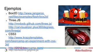 Ejemplos
● Box2D http://www.jangaroo.
net/files/examples/flash/box2d/
● Three.JS
http://mrdoob.github.com/three.js/
http://carvisualizer.plus360degrees.
com/threejs/
● CSS3
http://www.krazytemplates.
com/beercamp-an-experiment-with-css-
3d/
http://2012.beercamp.com/
#devfestlimahttp://devfestlima.gdglima.pe
 