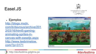 Easel.JS
● Ejemplos
http://blogs.msdn.
com/b/davrous/archive/201
2/03/16/html5-gaming-
animating-sprites-in-
canvas-with-easeljs.aspx
http://www.leebrimelow.
com/?p=3171
#devfestlimahttp://devfestlima.gdglima.pe
 