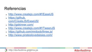 Referencias
● http://www.createjs.com/#!/EaselJS
● https://github.
com/CreateJS/EaselJS/
● http://gskinner.com/
● http://www.createjs.com/#!/TweenJS
● https://github.com/mrdoob/three.js/
● http://www.pirateslovedaisies.com/
#devfestlimahttp://devfestlima.gdglima.pe
 