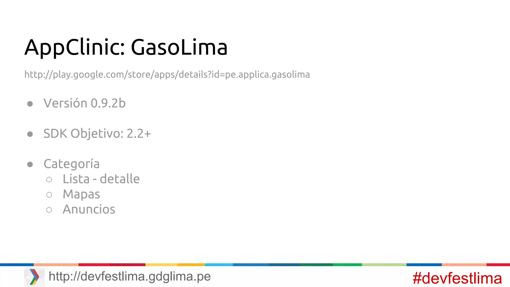 AppClinic: GasoLima
http://play.google.com/store/apps/details?id=pe.applica.gasolima
● Versión 0.9.2b
● SDK Objetivo: 2.2+
● Categoría
○ Lista - detalle
○ Mapas
○ Anuncios
#devfestlimahttp://devfestlima.gdglima.pe
 