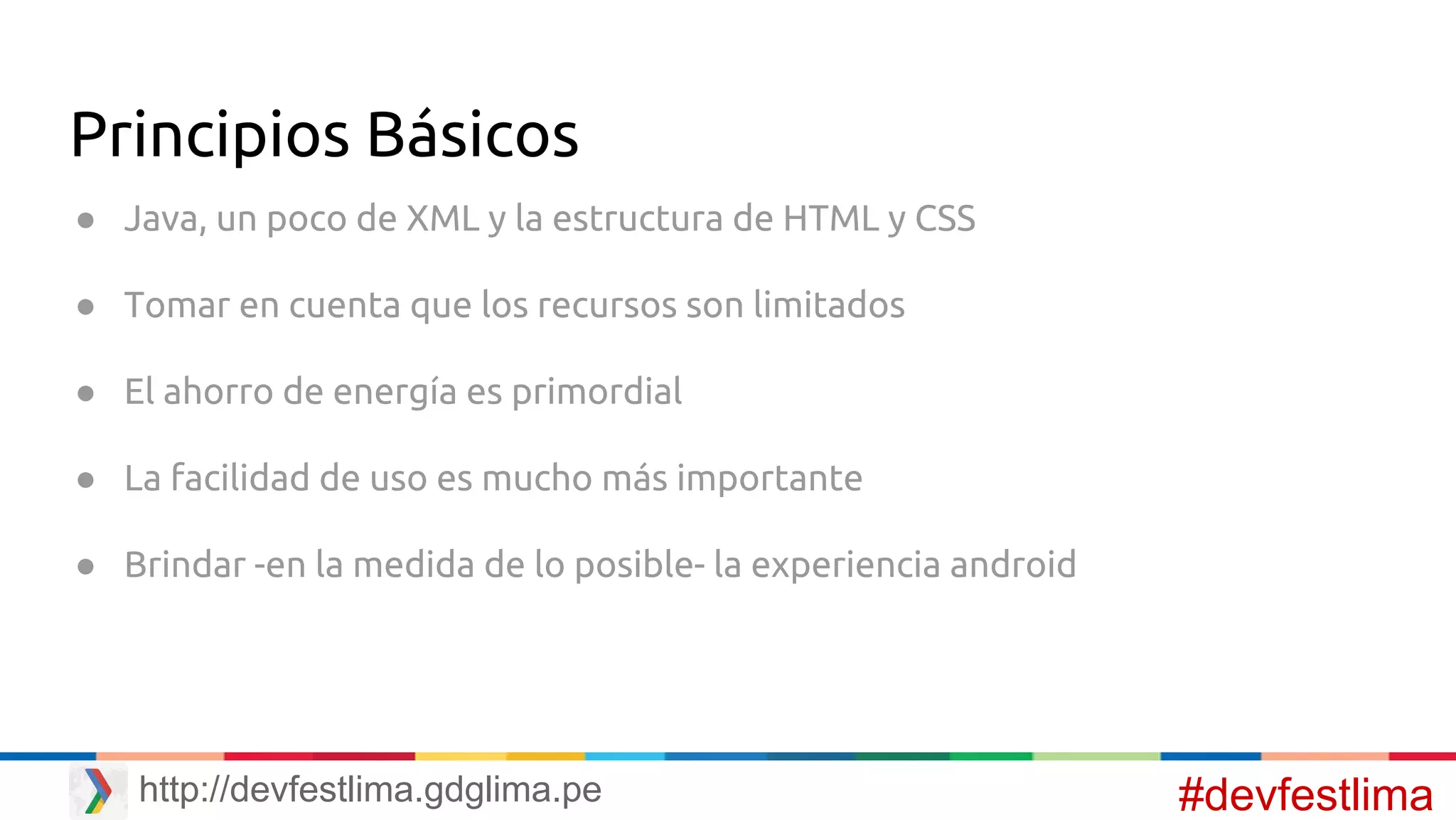 Principios Básicos
● Java, un poco de XML y la estructura de HTML y CSS
● Tomar en cuenta que los recursos son limitados
● El ahorro de energía es primordial
● La facilidad de uso es mucho más importante
● Brindar -en la medida de lo posible- la experiencia android
#devfestlimahttp://devfestlima.gdglima.pe
 