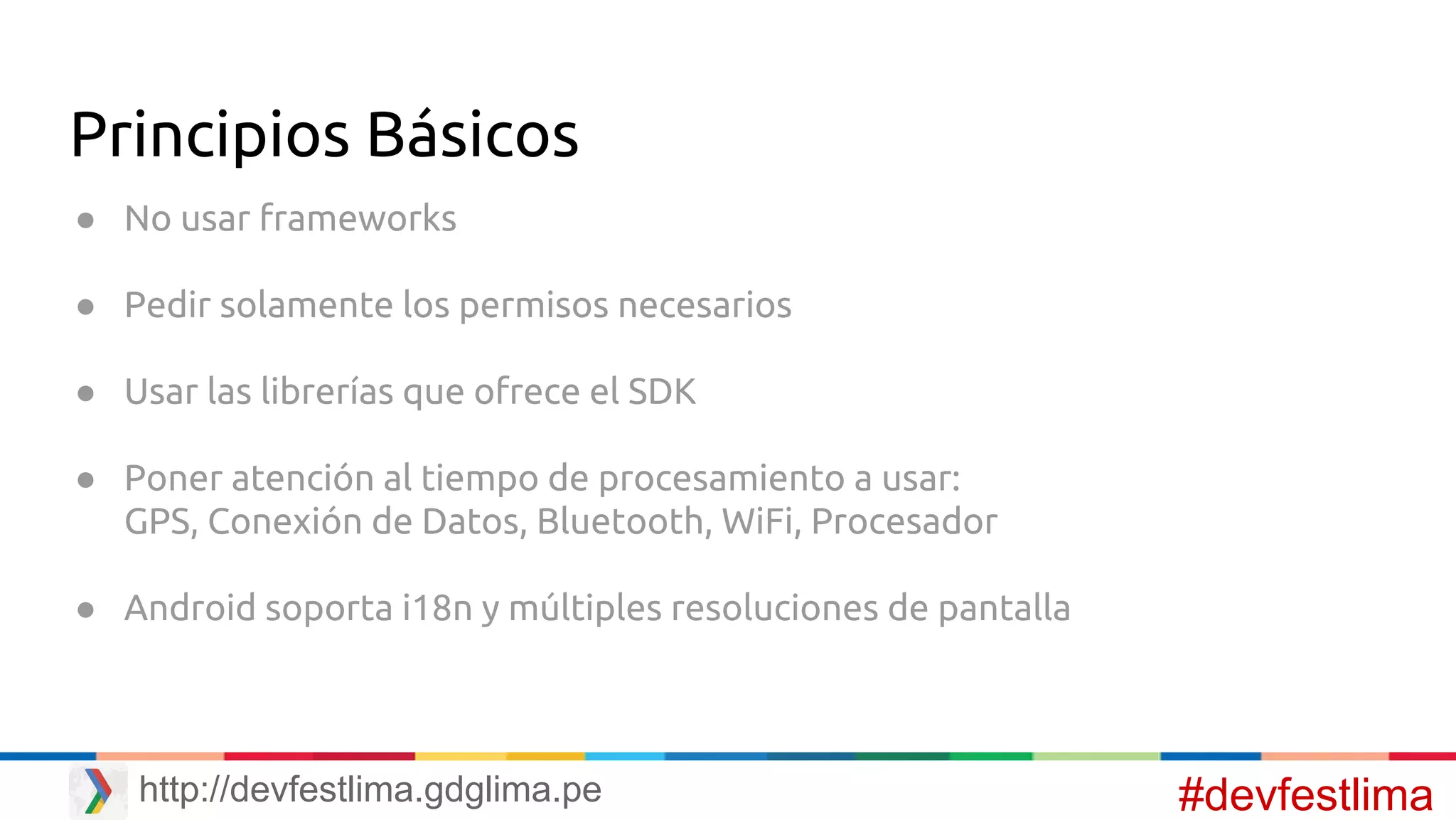 Principios Básicos
● No usar frameworks
● Pedir solamente los permisos necesarios
● Usar las librerías que ofrece el SDK
● Poner atención al tiempo de procesamiento a usar:
GPS, Conexión de Datos, Bluetooth, WiFi, Procesador
● Android soporta i18n y múltiples resoluciones de pantalla
#devfestlimahttp://devfestlima.gdglima.pe
 