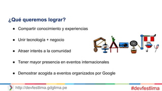 ¿Qué queremos lograr?
● Compartir conocimiento y experiencias
● Unir tecnología + negocio
● Atraer interés a la comunidad
● Tener mayor presencia en eventos internacionales
● Demostrar acogida a eventos organizados por Google
#devfestlimahttp://devfestlima.gdglima.pe
 