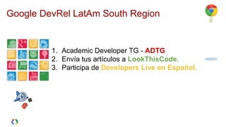 Google DevRel LatAm South Region
¡PARTICIPA DE LA COMUNIDAD EN
ESPAÑOL!
1. Academic Developer TG - ADTG
2. Envía tus artículos a LookThisCode.
3. Participa de Developers Live en Español.
 