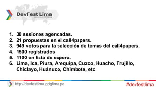 #devfestlimahttp://devfestlima.gdglima.pe
1. 30 sesiones agendadas.
2. 21 propuestas en el call4papers.
3. 949 votos para la selección de temas del call4papers.
4. 1500 registrados
5. 1100 en lista de espera.
6. Lima, Ica, Piura, Arequipa, Cuzco, Huacho, Trujillo,
Chiclayo, Huánuco, Chimbote, etc
 