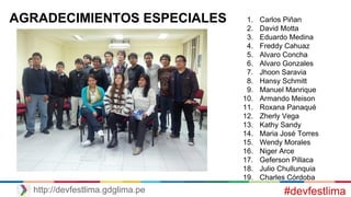 #devfestlimahttp://devfestlima.gdglima.pe
AGRADECIMIENTOS ESPECIALES 1. Carlos Piñan
2. David Motta
3. Eduardo Medina
4. Freddy Cahuaz
5. Alvaro Concha
6. Alvaro Gonzales
7. Jhoon Saravia
8. Hansy Schmitt
9. Manuel Manrique
10. Armando Meison
11. Roxana Panaqué
12. Zherly Vega
13. Kathy Sandy
14. Maria José Torres
15. Wendy Morales
16. Niger Arce
17. Geferson Pillaca
18. Julio Chullunquia
19. Charles Córdoba
 