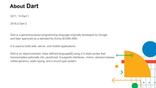 About Dart
2011. 10 Dart 1
2018.2 Dart 2
Dart is a general-purpose programming language originally developed by Google
and later approved as a standard by Ecma (ECMA-408)
It is used to build web, server, and mobile applications.
Dart is an object-oriented, class defined language[9] using a C-style syntax that
transcompiles optionally into JavaScript. It supports interfaces, mixins, abstract classes,
reified generics, static typing, and a sound type system.
 
