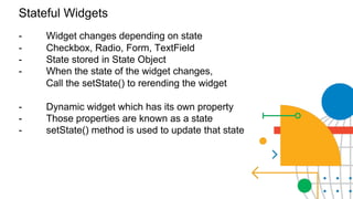 Everything’s a Widget
Stateful Widgets
- Widget changes depending on state
- Checkbox, Radio, Form, TextField
- State stored in State Object
- When the state of the widget changes,
Call the setState() to rerending the widget
- Dynamic widget which has its own property
- Those properties are known as a state
- setState() method is used to update that state
 