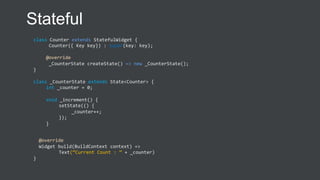 class Counter extends StatefulWidget {
Counter({ Key key}) : super(key: key);
@override
_CounterState createState() => new _CounterState();
}
class _CounterState extends State<Counter> {
int _counter = 0;
void _increment() {
setState(() {
_counter++;
});
}
@override
Widget build(BuildContext context) =>
Text(“Current Count : ” + _counter)
}
Stateful
 