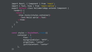 import React, { Component } from 'react';
import { Text, View } from 'react-native';
export default class HelloWorldApp extends Component {
render() {
return (
<View style={styles.container}>
<Text>Hello world!</Text>
</View>
);
}
}
const styles = StyleSheet.create({
container : {
flex: 1,
backgroundColor: ‘#fff’,
alignItems: ‘center’
jystifyContent: ‘center’
},
})
 