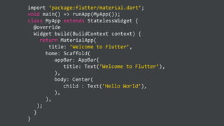 import ‘package:flutter/material.dart’;
void main() => runApp(MyApp());
class MyApp extends StatelessWidget {
@override
Widget build(BuildContext context) {
return MaterialApp(
title: ’Welcome to Flutter’,
home: Scaffold(
appBar: AppBar(
title: Text(’Welcome to Flutter’),
),
body: Center(
child : Text(’Hello World’),
),
),
);
}
}
 