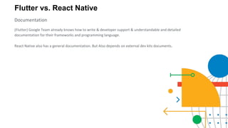 Flutter vs. React Native
Documentation
(Flutter) Google Team already knows how to write & developer support & understandable and detailed
documentation for their frameworks and programming language.
React Native also has a general documentation. But Also depends on external dev kits documents.
 