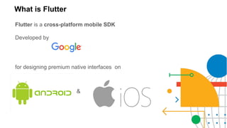 What is Flutter
Flutter is a cross-platform mobile SDK
Developed by
for designing premium native interfaces on
&
 