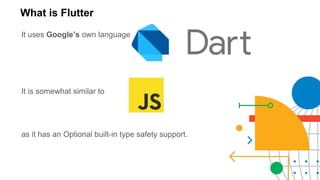 What is Flutter
It uses Google’s own language
It is somewhat similar to
as it has an Optional built-in type safety support.
 