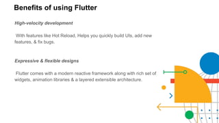 Benefits of using Flutter
High-velocity development
With features like Hot Reload, Helps you quickly build UIs, add new
features, & fix bugs.
Expressive & flexible designs
Flutter comes with a modern reactive framework along with rich set of
widgets, animation libraries & a layered extensible architecture.
 