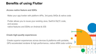 Benefits of using Flutter
Access native feature and SDKs
Make your app livelier with platform APIs, 3rd party SKDs & native code
Flutter allows you to reuse your existing Java, Swift & Obj*C code,
and access
native features and SDKs on Android & iOS
Create high-quality experiences
Create superior experiences across devices & platforms with portable,
GPU-accelerated renderer & high-performance, native ARM code runtime
 