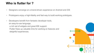 Who is flutter for ?
- Designers converge on a brand-driven experience on Android and iOS
- Prototypers enjoy a high-fidelity and fast way to build working prototypes.
- Developers benefit from fantastic developer tools,
an easy-to-use language,
a rich set of widgets and great IDE support.
Flutter frees up valuable time for working on features and
delightful experiences.
 