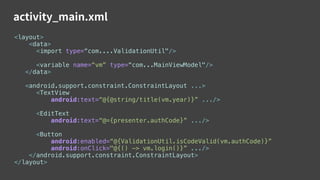 activity_main.xml
<layout>
<data>
<import type=“com....ValidationUtil"/>
<variable name=“vm” type=“com...MainViewModel"/>
</data>
<android.support.constraint.ConstraintLayout ...>
<TextView
android:text=“@{@string/title(vm.year)}” .../>
<EditText
android:text=“@={presenter.authCode}” .../>
<Button
android:enabled=“@{ValidationUtil.isCodeValid(vm.authCode)}”
android:onClick="@{() -> vm.login()}” .../>
</android.support.constraint.ConstraintLayout>
</layout>
 