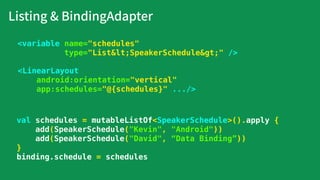 Listing & BindingAdapter
<LinearLayout
android:orientation="vertical"
app:schedules="@{schedules}" .../>
<variable name="schedules"
type="List&lt;SpeakerSchedule&gt;" />
val schedules = mutableListOf<SpeakerSchedule>().apply {
add(SpeakerSchedule("Kevin", "Android"))
add(SpeakerSchedule("David", “Data Binding”))
}
binding.schedule = schedules
 