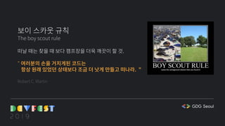 보이 스카웃 규칙
The boy scout rule
떠날 때는 찾을 때 보다 캠프장을 더욱 깨끗이 할 것.
" 여러분의 손을 거치게된 코드는
항상 원래 있었던 상태보다 조금 더 낫게 만들고 떠나라. "
Robert C. Martin
 