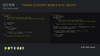 코드악취
The code smell
def introduce():
message = [
"안녕하세요 저는 GDG DevFest 2019 발표자에요",
'취미는 코딩이고, 특기는 똥싸서 남들이 내 똥을 치우게 하는 걸 잘해요!'
]
dt = datetime.now()
year = dt.year
if year == 2019:
for msg in message:
print(msg)
if dt.month == 10 and dt.day == 20 and dt.hour == 13:
print("오 대략 지금이에요!")
else:
print("올해는 저의 발표의 순간이 아니군요!")
def introduce():
dt = datetime.now()
message_by_year = {
'2019': [
'안녕하세요 저는 GDG DevFest 2019 발표자에요',
'취미는 코딩이고, 특기는 똥싸서 남들이 내 똥을 치우게 하는 걸 잘해요!'
],
'default': ['올해는 저의 발표의 순간이 아니군요!']
}
message_key = str(dt.year) if str(dt.year) in message_by_year else 'default'
message = message_by_year[message_key]
if [dt.year, dt.month, dt.day, dt.hour] == [2019, 10, 20, 13]:
message.append('오 대략 지금이에요!')
for msg in message:
print(msg)
"여러분의 코드에 문제가 발생할 때 생기는 나쁜 냄새"
 