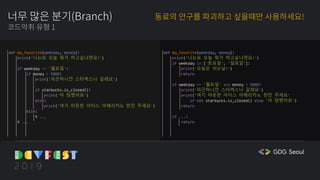 너무 많은 분기(Branch)
코드악취 유형 1
동료의 안구를 파괴하고 싶을때만 사용하세요!
def my_favorite(weekday, money):
print('나는요 오늘 뭐가 하고싶냐면요!')
if weekday == '월요일':
if money > 5000:
print('피곤하니깐 스타벅스나 갈레요')
if starbucks.is_closed():
print('아 망했어요')
else:
print('여기 따듯한 아이스 아메리카노 한잔 주세요')
else:
# ...
# ...
def my_favorite(weekday, money):
print('나는요 오늘 뭐가 하고싶냐면요!')
if weekday in ['토요일', '일요일']:
print('오늘은 쉬는날!')
return
if weekday == '월요일' and money > 5000:
print('피곤하니깐 스타벅스나 갈레요')
print('여기 따듯한 아이스 아메리카노 한잔 주세요'
if not starbucks.is_closed() else '아 망했어요')
return
if ...:
return
 