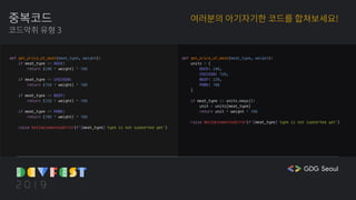 중복코드
코드악취 유형 3
여러분의 아기자기한 코드를 합쳐보세요!
def get_price_of_meat(meat_type, weight):
if meat_type == DUCK:
return (240 * weight) * 100
if meat_type == CHICKEN:
return (150 * weight) * 100
if meat_type == BEEF:
return (220 * weight) * 100
if meat_type == PORK:
return (180 * weight) * 100
raise NotImplementedError(f'{meat_type} type is not supported yet')
def get_price_of_meat(meat_type, weight):
units = {
DUCK: 240,
CHICKEN: 150,
BEEF: 220,
PORK: 180
}
if meat_type in units.keys():
unit = units[meat_type]
return unit * weight * 100
raise NotImplementedError(f'{meat_type} type is not supported yet')
 