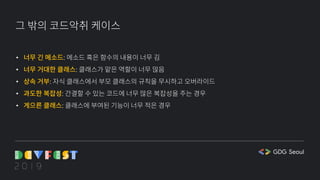 그 밖의 코드악취 케이스
• 너무 긴 메소드: 메소드 혹은 함수의 내용이 너무 김
• 너무 거대한 클래스: 클래스가 맡은 역할이 너무 많음
• 상속 거부: 자식 클래스에서 부모 클래스의 규칙을 무시하고 오버라이드
• 과도한 복잡성: 간결할 수 있는 코드에 너무 많은 복잡성을 주는 경우
• 게으른 클래스: 클래스에 부여된 기능이 너무 적은 경우
 