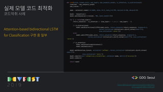 실제 모델 코드 최적화
코드악취 사례
Attention-based bidirectional LSTM
for Classification 구현 중 일부
https://github.com/gentaiscool/lstm-attention
arxiv.org/pdf/1805.12307.pdf
def lstm(vocab, hidden_units, num_layers, max_sequence_length, is_attention, is_bidirectional):
timesteps = max_sequence_length
num_classes = 2
adam = optimizers.Adam(lr=0.0005, beta_1=0.9, beta_2=0.999, epsilon=1e-08, decay=0.01)
model = Sequential()
model.add(Embedding(len(vocab), 100, input_length=35))
for i in range(num_layers):
return_sequences = is_attention or (num_layers > 1 and i < num_layers - 1)
if is_bidirectional:
model.add(Bidirectional(LSTM(hidden_units, return_sequences=return_sequences, dropout=0.2,
kernel_initializer=initializers.glorot_normal(seed=777),
bias_initializer='zeros')))
else:
model.add(LSTM(hidden_units, return_sequences=return_sequences, dropout=0.2,
kernel_initializer=initializers.glorot_normal(seed=777), bias_initializer=
'zeros'))
if is_attention:
model.add(AttentionWithContext())
model.add(Addition())
model.add(Dense(num_classes, activation='softmax', kernel_initializer=initializers.glorot_normal(
seed=777),
bias_initializer='zeros'))
model.compile(loss='categorical_crossentropy', optimizer=adam, metrics=["accuracy"])
model.summary()
return model
 