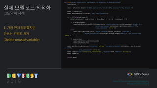 실제 모델 코드 최적화
코드악취 사례
1. 가장 먼저 정의했지만
안쓰는 키워드 제거
(Delete unused variable)
https://github.com/gentaiscool/lstm-attention
arxiv.org/pdf/1805.12307.pdf
def lstm(vocab, hidden_units, num_layers, is_attention, is_bidirectional):
num_classes = 2
adam = optimizers.Adam(lr=0.0005, beta_1=0.9, beta_2=0.999, epsilon=1e-08, decay=0.01)
model = Sequential()
model.add(Embedding(len(vocab), 100, input_length=35))
for i in range(num_layers):
return_sequences = is_attention or (num_layers > 1 and i < num_layers - 1)
if is_bidirectional:
model.add(Bidirectional(LSTM(hidden_units, return_sequences=return_sequences, dropout=0.2,
kernel_initializer=initializers.glorot_normal(seed=777),
bias_initializer='zeros')))
else:
model.add(LSTM(hidden_units, return_sequences=return_sequences, dropout=0.2,
kernel_initializer=initializers.glorot_normal(seed=777), bias_initializer=
'zeros'))
if is_attention:
model.add(AttentionWithContext())
model.add(Addition())
model.add(Dense(num_classes, activation='softmax', kernel_initializer=initializers.glorot_normal(
seed=777),
bias_initializer='zeros'))
model.compile(loss='categorical_crossentropy', optimizer=adam, metrics=["accuracy"])
model.summary()
return model
 