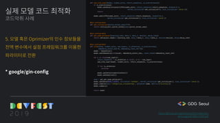 def add_lstm_layer(model, hidden_units, return_sequences, is_bidirectional):
if is_bidirectional:
model.add(Bidirectional(LSTM(hidden_units, return_sequences=return_sequences, dropout=0.2,
kernel_initializer=get_initializer(), bias_initializer='zeros')))
return
model.add(LSTM(hidden_units, return_sequences=return_sequences, dropout=0.2,
kernel_initializer=get_initializer(), bias_initializer='zeros'))
@gin.configurable
def get_initializer(glorot_normal_seed=777):
return initializers.glorot_normal(seed=glorot_normal_seed)
@gin.configurable
def get_adam_optimizer(learning_rate, beta_1, beta_2, epsilon, decay_rate):
return optimizers.Adam(lr=learning_rate, beta_1=beta_1, beta_2=beta_2, epsilon=epsilon, decay=decay_rate)
@gin.configurable
def lstm(vocab, hidden_units, num_layers, is_attention, is_bidirectional,
embedding_output_dim=35, embedding_input_len=10):
model = Sequential()
model.add(Embedding(len(vocab), embedding_output_dim,, input_length=embedding_input_len)
for i in range(num_layers):
return_sequences = is_attention or min(1, i+1) < num_layers
add_lstm_layer(model, hidden_units, return_sequences, is_bidirectional)
if not is_attention:
continue
model.add(AttentionWithContext())
model.add(Addition())
adam = get_get_adam_optimizer()
model.add(Dense(NUM_CLASSES, activation='softmax', kernel_initializer=get_initializer(), bias_initializer='zeros'))
model.compile(loss='categorical_crossentropy', optimizer=adam, metrics=["accuracy"])
model.summary()
return model
실제 모델 코드 최적화
코드악취 사례
5. 모델 혹은 Oprimizer의 인수 정보들을
전역 변수에서 설정 프레임워크를 이용한
파라미터로 전환
* google/gin-config
https://github.com/gentaiscool/lstm-attention
arxiv.org/pdf/1805.12307.pdf
 