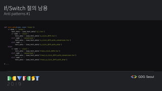 If/Switch 절의 남용
Anti patterns #1
def init_data(name, mode='train'):
if mode == 'train':
test_data = load_test_data('d_1.tsv')
if name == 'click':
test_data = load_test_data('d_click_2019.tsv')
elif name == 'conversion':
test_data = load_test_data('d_click_2019_with_conversion.tsv')
elif name == ''
test_data = load_test_data('d_click_2019_with_drop')
else:
if name == 'click':
test_data = load_test_data('train_click_2018.tsv')
elif name == 'conversion':
test_data = load_test_data('train_d_click_2019_with_conversion.tsv')
elif name == ''
test_data = load_test_data('train_d_click_2019_with_drop')
# ...
 