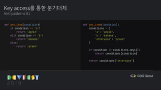 Key access를 통한 분기대체
Anti patterns #1
def get_item(condition):
if condition == 'a':
return 'apple'
elif condition == 'b':
return 'banana'
else:
return 'grape'
def get_item(condition):
conditions = {
'a': 'apple',
'b': 'banana',
'otherwise': 'grape'
}
if condition in conditions.keys():
return conditions[condition]
return conditions['otherwise']
 