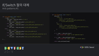 If/Switch 절의 대체
Anti patterns #1
def init_data(name, mode='train'):
if mode == 'train':
test_data = load_test_data('d_1.tsv')
if name == 'click':
test_data = load_test_data('d_click_2019.tsv')
elif name == 'conversion':
test_data = load_test_data('d_click_2019_with_conversion.tsv')
elif name == ''
test_data = load_test_data('d_click_2019_with_drop')
else:
if name == 'click':
test_data = load_test_data('train_click_2018.tsv')
elif name == 'conversion':
test_data = load_test_data('train_d_click_2019_with_conversion.tsv')
elif name == ''
test_data = load_test_data('train_d_click_2019_with_drop')
# ...
def init_data(name, mode='train'):
data_path = {
'train': {
'click': 'd_click_2019.tsv',
'conversion': 'd_click_2019_with_conversion.tsv',
'': 'd_click_2019_with_drop'
},
'test': {
'click': 'train_click_2018.tsv',
'conversion': 'train_d_click_2019_with_conversion.tsv',
'': 'train_d_click_2019_with_drop'
}
}
if not mode in data_path.keys():
raise ValueError(f'`mode` is not supported type')
if not name in data_path[mode].keys():
raise ValueError(f'`mode`.`name` is no exists data')
return data_path[mode][name]
 