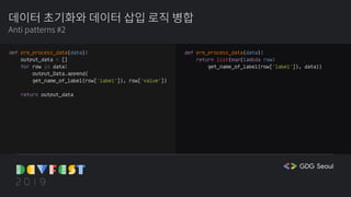 데이터 초기화와 데이터 삽입 로직 병합
Anti patterns #2
def pre_process_data(data):
output_data = []
for row in data:
output_Data.append(
get_name_of_label(row['label']), row['value'])
return output_data
def pre_process_data(data):
return list(map(lambda row:
get_name_of_label(row['label']), data))
 