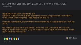 일정의 압박이 있을 때도 클린코드의 규칙을 항상 준수하시나요?
Question #2
협업을 위해서 Git과 같은 도구를 사용하는 경우,
일정량의 코드 품질이나 테스트를 통과하지 못하면 CI(Continous Integration)에서 Fail 처리를 하고
이 경우 GitHub UI에서 Merge 버튼 자체를 비활성화 시키게 됩니다.
Protected Branch를 통해, 일정이 바쁘더라도 Feature에 대해서는 코드 품질을 적정량 준수시켜야 하는
것이죠,
반면 Hotfix와 같은 긴급 오류 수정에 대해서는 CI로 나타나는 오류나, 코드리뷰를 거치지 않더라도
Merge가 가능하도록 열어두었습니다, 다만 코드 리뷰를 거치지 않기 때문에 코드 자체에 책임을 고스란히
본인이 지게 된다는 의미가 있지요.
 