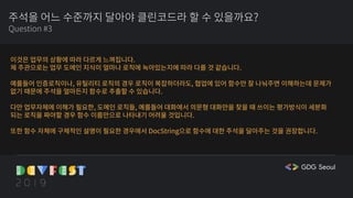 주석을 어느 수준까지 달아야 클린코드라 할 수 있을까요?
Question #3
이것은 업무의 상황에 따라 다르게 느껴집니다.
제 주관으로는 업무 도메인 지식이 얼마나 로직에 녹아있는지에 따라 다를 것 같습니다.
예를들어 인증로직이나, 유틸리티 로직의 경우 로직이 복잡하더라도, 협업에 있어 함수만 잘 나눠주면 이해하는데 문제가
없기 때문에 주석을 얼마든지 함수로 추출할 수 있습니다.
다만 업무자체에 이해가 필요한, 도메인 로직들, 예를들어 대화에서 의문형 대화만을 찾을 때 쓰이는 평가방식이 세분화
되는 로직을 짜야할 경우 함수 이름만으로 나타내기 어려울 것입니다.
또한 함수 자체에 구체적인 설명이 필요한 경우에서 DocString으로 함수에 대한 주석을 달아주는 것을 권장합니다.
 