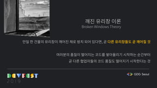 깨진 유리창 이론
Broken Windows Theory
만일 한 건물의 유리창이 깨어진 채로 방치 되어 있다면, 곧 다른 유리창들도 곧 깨어질 것
여러분의 품질이 떨어지는 코드를 쌓아올리기 시작하는 순간부터
곧 다른 협업자들의 코드 품질도 떨어지기 시작한다는 것
 
