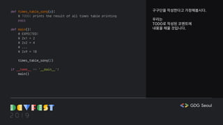 구구단을 작성한다고 가정해봅시다.
우리는
TODO로 작성된 코멘트에
내용을 채울 것입니다.
def times_table_song(a):
# TODO: prints the result of all times table printing
pass
def main():
# EXPECTED:
# 2x1 = 2
# 2x2 = 4
# ...
# 2x9 = 18
times_table_song(2)
if __name__ == '__main__':
main()
 