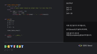 이후 조건 분기가 추가됩니다,
분기(branch)가 늘어나게 되며,
이런 분기가 코드의
복잡성(complexity)을 높이게 됩니다.
OUTPUT
2x1 = 2
2x2 = 4
…
2x9 = 18
def times_table_song(a):
if a < 2 or a > 9:
raise ('input number should be larger than 1 or less than 10')
else:
for step in range(1, 10):
result = a * step
print(str(a) + 'x' + str(step) + ' = ' + str(result))
def main():
# EXPECTED:
# 2x1 = 2
# 2x2 = 4
# ...
# 2x9 = 18
times_table_song(2)
if __name__ == '__main__':
main()
 