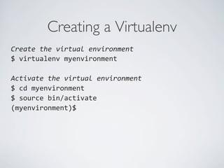 Creating a Virtualenv	

Create	
  the	
  virtual	
  environment	
  
$	
  virtualenv	
  myenvironment	
  
	
  
Activate	
  the	
  virtual	
  environment	
  
$	
  cd	
  myenvironment	
  
$	
  source	
  bin/activate	
  
(myenvironment)$	
  
	
  
	
  
 