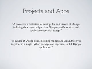 Projects and Apps	

“A project is a collection of settings for an instance of Django,
 including database conﬁguration, Django-speciﬁc options and
                 application-speciﬁc settings.”	



"A bundle of Django code, including models and views, that lives
together in a single Python package and represents a full Django
                          application."	

 