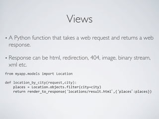 Views	

•  APython function that takes a web request and returns a web
  response.	


•  Response      can be html, redirection, 404, image, binary stream,
  xml etc.	

from	
  myapp.models	
  import	
  Location	
  
	
  
def	
  location_by_city(request,city):	
  
	
  	
  	
  	
  places	
  =	
  Location.objects.filter(city=city)	
  
	
  	
  	
  	
  return	
  render_to_response(‘locations/result.html’,{‘places’:places})	
  	
  	
  
	
  
	
  
 